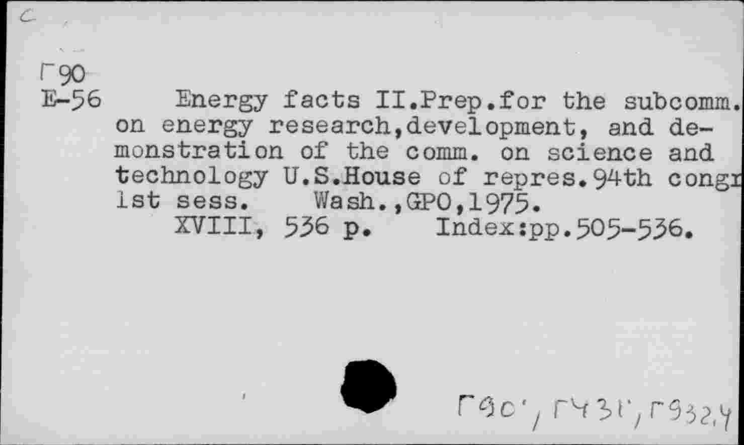 ﻿E-56
Energy facts II.Prep.for the subcomm on energy research,development, and demonstration of the comm, on science and technology U.S.House of repres.94th cong: 1st sess. Wash.,GPO,1975.
XVIII, 556 p. Index:pp.505-556.
